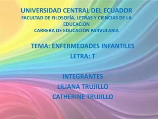 UNIVERSIDAD CENTRAL DEL ECUADOR
FACULTAD DE FILOSOFÍA, LETRAS Y CIENCIAS DE LA
EDUCACIÓN
CARRERA DE EDUCACIÓN PARVULARIA
TEMA: ENFERMEDADES INFANTILES
LETRA: T
INTEGRANTES
LILIANA TRUJILLO
CATHERINE TRUJILLO
 