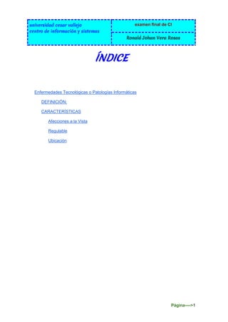 universidad cesar vallejo
centro de información y sistemas
examen final de CI
Ronald Johan Vera Rosas
Página---->1
ÍNDICE
Enfermedades Tecnológicas o Patologías Informáticas
DEFINICIÓN:
CARACTERÍSTICAS
Afecciones a la Vista
Regulable
Ubicación
 
