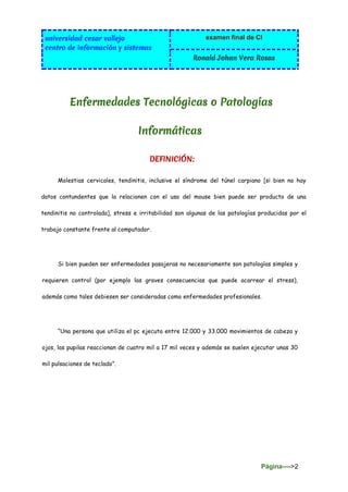 universidad cesar vallejo
centro de información y sistemas
examen final de CI
Ronald Johan Vera Rosas
Página---->2
Enfermedades Tecnológicas o Patologías
Informáticas
DEFINICIÓN:
Molestias cervicales, tendinitis, inclusive el síndrome del túnel carpiano [si bien no hay
datos contundentes que la relacionen con el uso del mouse bien puede ser producto de una
tendinitis no controlada], stress e irritabilidad son algunas de las patologías producidas por el
trabajo constante frente al computador.
Si bien pueden ser enfermedades pasajeras no necesariamente son patologías simples y
requieren control (por ejemplo las graves consecuencias que puede acarrear el stress),
además como tales debiesen ser consideradas como enfermedades profesionales.
“Una persona que utiliza el pc ejecuta entre 12.000 y 33.000 movimientos de cabeza y
ojos, las pupilas reaccionan de cuatro mil a 17 mil veces y además se suelen ejecutar unas 30
mil pulsaciones de teclado”.
 