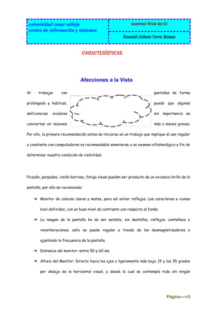 universidad cesar vallejo
centro de información y sistemas
examen final de CI
Ronald Johan Vera Rosas
Página---->3
CARACTERÍSTICAS
Afecciones a la Vista
Al trabajar con pantallas de forma
prolongada y habitual, puede que algunas
deficiencias oculares sin importancia se
conviertan en lesiones más o menos graves.
Por ello, la primera recomendación antes de iniciarse en un trabajo que implique el uso regular
o constante con computadores es recomendable someterse a un examen oftalmológico a fin de
determinar nuestra condición de visibilidad.
Picazón, parpadeo, visión borrosa, fatiga visual pueden ser producto de un excesivo brillo de la
pantalla, por ello se recomienda:
➔ Monitor de colores claros y mates, para así evitar reflejos. Los caracteres e iconos
bien definidos, con un buen nivel de contraste con respecto al fondo.
➔ La imagen de la pantalla ha de ser estable, sin destellos, reflejos, centelleos o
reverberaciones, esto se puede regular a través de los desmagnetizadores o
ajustando la frecuencia de la pantalla.
➔ Distancia del monitor: entre 50 y 60 ms.
➔ Altura del Monitor: Directo hacia los ojos o ligeramente más baja. [5 y los 35 grados
por debajo de la horizontal visual, y desde la cual se contempla todo sin ningún
 
