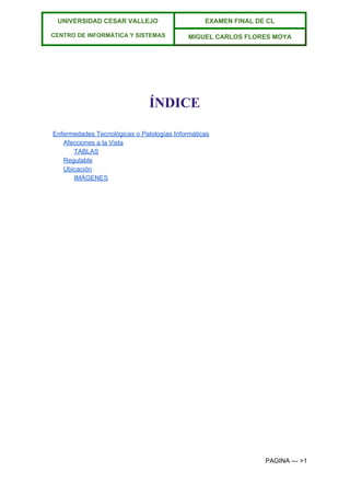  
UNIVERSIDAD CESAR VALLEJO 
 
CENTRO DE INFORMÁTICA Y SISTEMAS  
EXAMEN FINAL DE CL  
MIGUEL CARLOS FLORES MOYA 
 
 
ÍNDICE 
Enfermedades Tecnológicas o Patologías Informáticas 
Afecciones a la Vista 
TABLAS 
Regulable 
Ubicación 
IMÁGENES 
 
 
 
PAGINA ­­­ >1 
 