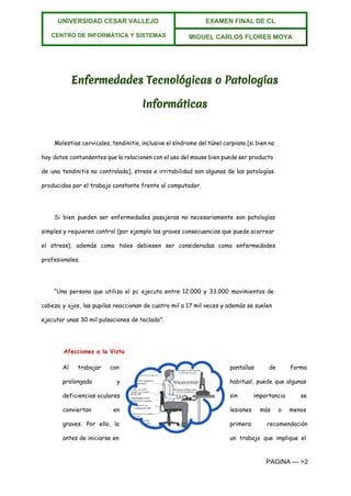  
UNIVERSIDAD CESAR VALLEJO 
 
CENTRO DE INFORMÁTICA Y SISTEMAS  
EXAMEN FINAL DE CL  
MIGUEL CARLOS FLORES MOYA 
 
Enfermedades Tecnológicas o Patologías
Informáticas
Molestias cervicales, tendinitis, inclusive el síndrome del túnel carpiano [si bien no
hay datos contundentes que la relacionen con el uso del mouse bien puede ser producto
de una tendinitis no controlada], stress e irritabilidad son algunas de las patologías
producidas por el trabajo constante frente al computador.
Si bien pueden ser enfermedades pasajeras no necesariamente son patologías
simples y requieren control (por ejemplo las graves consecuencias que puede acarrear
el stress), además como tales debiesen ser consideradas como enfermedades
profesionales.
“Una persona que utiliza el pc ejecuta entre 12.000 y 33.000 movimientos de
cabeza y ojos, las pupilas reaccionan de cuatro mil a 17 mil veces y además se suelen
ejecutar unas 30 mil pulsaciones de teclado”.
Afecciones a la Vista
Al trabajar con pantallas de forma
prolongada y habitual, puede que algunas
deficiencias oculares sin importancia se
conviertan en lesiones más o menos
graves. Por ello, la primera recomendación
antes de iniciarse en un trabajo que implique el
PAGINA ­­­ >2 
 