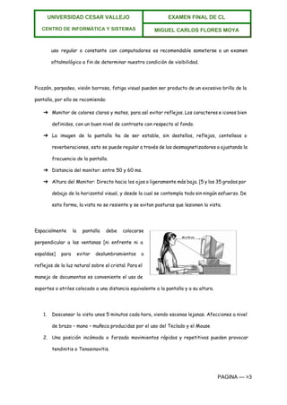  
UNIVERSIDAD CESAR VALLEJO 
 
CENTRO DE INFORMÁTICA Y SISTEMAS  
EXAMEN FINAL DE CL  
MIGUEL CARLOS FLORES MOYA 
 
uso regular o constante con computadores es recomendable someterse a un examen
oftalmológico a fin de determinar nuestra condición de visibilidad.
Picazón, parpadeo, visión borrosa, fatiga visual pueden ser producto de un excesivo brillo de la
pantalla, por ello se recomienda:
➔ Monitor de colores claros y mates, para así evitar reflejos. Los caracteres e iconos bien
definidos, con un buen nivel de contraste con respecto al fondo.
➔ La imagen de la pantalla ha de ser estable, sin destellos, reflejos, centelleos o
reverberaciones, esto se puede regular a través de los desmagnetizadores o ajustando la
frecuencia de la pantalla.
➔ Distancia del monitor: entre 50 y 60 ms.
➔ Altura del Monitor: Directo hacia los ojos o ligeramente más baja. [5 y los 35 grados por
debajo de la horizontal visual, y desde la cual se contempla todo sin ningún esfuerzo. De
esta forma, la vista no se resiente y se evitan posturas que lesionen la vista.
Espacialmente la pantalla debe colocarse
perpendicular a las ventanas [ni enfrente ni a
espaldas] para evitar deslumbramientos o
reflejos de la luz natural sobre el cristal. Para el
manejo de documentos es conveniente el uso de
soportes o atriles colocado a una distancia equivalente a la pantalla y a su altura.
1. Descansar la vista unos 5 minutos cada hora, viendo escenas lejanas. Afecciones a nivel
de brazo – mano – muñeca producidas por el uso del Teclado y el Mouse
2. Una posición incómoda o forzada movimientos rápidos y repetitivos pueden provocar
tendinitis o Tenosinovitis.
PAGINA ­­­ >3 
 