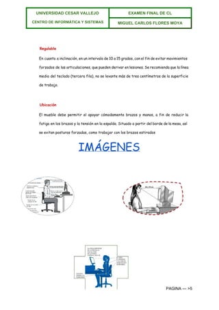 
UNIVERSIDAD CESAR VALLEJO 
 
CENTRO DE INFORMÁTICA Y SISTEMAS  
EXAMEN FINAL DE CL  
MIGUEL CARLOS FLORES MOYA 
 
Regulable
En cuanto a inclinación, en un intervalo de 10 a 15 grados, con el fin de evitar movimientos
forzados de las articulaciones, que pueden derivar en lesiones. Se recomienda que la línea
media del teclado (tercera fila), no se levante más de tres centímetros de la superficie
de trabajo.
Ubicación
El mueble debe permitir el apoyar cómodamente brazos y manos, a fin de reducir la
fatiga en los brazos y la tensión en la espalda. Situado a partir del borde de la mesa, así
se evitan posturas forzadas, como trabajar con los brazos estirados
IMÁGENES
PAGINA ­­­ >5 
 