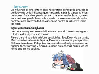 InfluenzaLa influenza es una enfermedad respiratoria contagiosa provocada
por los virus de la influenza que infectan la nariz, la garganta y los
pulmones. Este virus puede causar una enfermedad leve o grave y
en ocasiones puede llevar a la muerte. La mejor manera de evitar
contraer esta enfermedad es vacunarse contra la influenza todos
los años.
Signos y síntomasde la influenza
Las personas que contraen influenza a menudo presentan algunos
o todos estos signos y síntomas:
Fiebre o sentirse afiebrado/con escalofríos, Tos, Dolor de garganta,
Mucosidad nasal o nariz tapada, Dolores musculares y corporales,
Dolores de cabeza, Fatiga (cansancio extremo), Algunas personas
pueden tener vómitos y diarrea, aunque esto es más común en los
niños que en los adultos.
 
