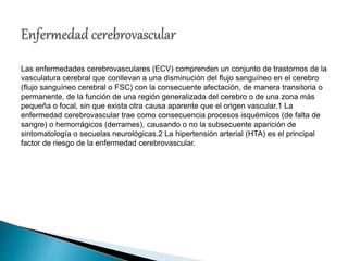 Las enfermedades cerebrovasculares (ECV) comprenden un conjunto de trastornos de la
vasculatura cerebral que conllevan a una disminución del flujo sanguíneo en el cerebro
(flujo sanguíneo cerebral o FSC) con la consecuente afectación, de manera transitoria o
permanente, de la función de una región generalizada del cerebro o de una zona más
pequeña o focal, sin que exista otra causa aparente que el origen vascular.1 La
enfermedad cerebrovascular trae como consecuencia procesos isquémicos (de falta de
sangre) o hemorrágicos (derrames), causando o no la subsecuente aparición de
sintomatología o secuelas neurológicas.2 La hipertensión arterial (HTA) es el principal
factor de riesgo de la enfermedad cerebrovascular.
 