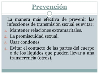 Prevención	La manera más efectiva de prevenir las infecciones de transmisión sexual es evitar:Mantener relaciones extramaritales.La promiscuidad sexual.Usar condonesEvitar el contacto de las partes del cuerpo o de los líquidos que pueden llevar a una transferencia (otros).