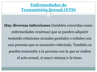 Enfermedades de Transmisión Sexual.(ETS)Hay diversas infecciones (también conocidas como enfermedades venéreas) que se pueden adquirir teniendo relaciones sexuales genitales o coitales con una persona que se encuentre infectada. También se pueden transmitir a la persona con la que se realiza el acto sexual, si una/o misma/o la tiene.