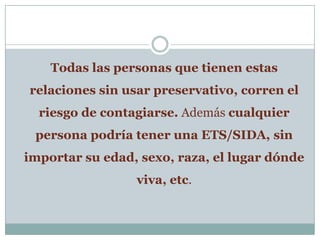 Todas las personas que tienen estas relaciones sin usar preservativo, corren el riesgo de contagiarse. Además cualquier persona podría tener una ETS/SIDA, sin importar su edad, sexo, raza, el lugar dónde viva, etc.