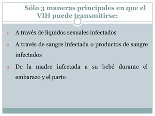 Sólo 3 maneras principales en que el VIH puede transmitirse:A través de líquidos sexuales infectadosA través de sangre infectada o productos de sangre infectadosDe la madre infectada a su bebé durante el embarazo y el parto