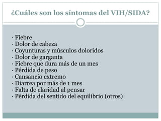 ¿Cuáles son los síntomas del VIH/SIDA?· Fiebre· Dolor de cabeza· Coyunturas y músculos doloridos· Dolor de garganta· Fiebre que dura más de un mes· Pérdida de peso· Cansancio extremo· Diarrea por más de 1 mes· Falta de claridad al pensar· Pérdida del sentido del equilibrio (otros)