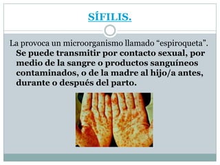 SÍFILIS.La provoca un microorganismo llamado “espiroqueta”. Se puede transmitir por contacto sexual, por medio de la sangre o productos sanguíneos contaminados, o de la madre al hijo/a antes, durante o después del parto.