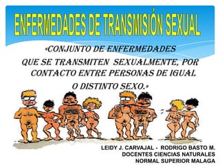 «Conjunto de enfermedades
que se transmiten sexualmente, por
  contacto entre personas de igual
           o distinto sexo.»




               LEIDY J. CARVAJAL - RODRIGO BASTO M.
                      DOCENTES CIENCIAS NATURALES
                           NORMAL SUPERIOR MALAGA
 