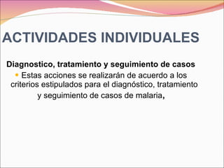 ACTIVIDADES INDIVIDUALES Diagnostico, tratamiento y seguimiento de casos Estas acciones se realizarán de acuerdo a los criterios estipulados para el diagnóstico, tratamiento y seguimiento de casos de malaria , 