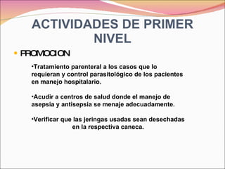 ACTIVIDADES DE PRIMER NIVEL PROMOCION Tratamiento parenteral a los casos que lo requieran y control parasitológico de los pacientes en manejo hospitalario. Acudir a centros de salud donde el manejo de asepsia y antisepsia se menaje adecuadamente. Verificar que las jeringas usadas sean desechadas en la respectiva caneca. 