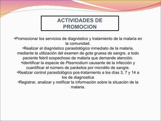 ACTIVIDADES DE PROMOCION Promocionar los servicios de diagnóstico y tratamiento de la malaria en la comunidad. Realizar el diagnóstico parasitológico inmediato de la malaria, mediante la utilización del examen de gota gruesa de sangre, a todo paciente febril sospechoso de malaria que demande atención. Identificar la especie de  Plasmodium  causante de la infección   y cuantificar el número   de parásitos por microlito de sangre. Realizar control parasitológico pos-tratamiento a los días 3, 7 y 14 a los de diagnostica Registrar, analizar y notificar la información sobre la situación de la malaria. 