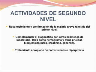 ACTIVIDADES DE SEGUNDO NIVEL Reconocimiento y confirmación de la malaria grave remitida del primer nivel. Complementar el diagnóstico con otros exámenes de laboratorio, tales como hemograma y otras pruebas bioquímicas (urea, creatinina, glicemia). Tratamiento apropiado de convulsiones e hiperpirexia 