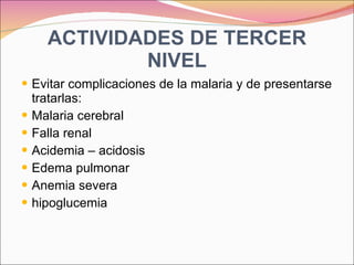 ACTIVIDADES DE TERCER NIVEL Evitar complicaciones de la malaria y de presentarse tratarlas: Malaria cerebral Falla renal Acidemia – acidosis Edema pulmonar Anemia severa hipoglucemia 