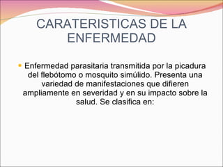 CARATERISTICAS DE LA ENFERMEDAD Enfermedad parasitaria transmitida por la picadura del flebótomo o mosquito simúlido. Presenta una variedad de manifestaciones que difieren ampliamente en severidad y en su impacto sobre la salud. Se clasifica en: 