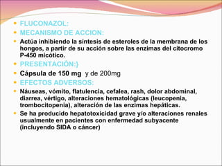 FLUCONAZOL: MECANISMO DE ACCION: Actúa inhibiendo la síntesis de esteroles de la membrana de los hongos, a partir de su acción sobre las enzimas del citocromo P-450 micótico.   PRESENTACIÓN:} Cápsula de 150 mg   y de 200mg EFECTOS ADVERSOS: Náuseas, vómito, flatulencia, cefalea, rash, dolor abdominal, diarrea, vértigo, alteraciones hematológicas (leucopenia, trombocitopenia), alteración de las enzimas hepáticas.  Se ha producido hepatotoxicidad grave y/o alteraciones renales usualmente en pacientes con enfermedad subyacente (incluyendo SIDA o cáncer)   