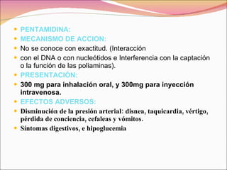 PENTAMIDINA: MECANISMO DE ACCION: No se conoce con exactitud. (Interacción con el DNA o con nucleótidos e Interferencia con la captación o la función de las poliaminas). PRESENTACIÓN: 300 mg para inhalación oral, y 300mg para inyección intravenosa. EFECTOS ADVERSOS: Disminución de la presión arterial: disnea, taquicardia, vértigo, pérdida de conciencia, cefaleas y vómitos. Síntomas digestivos, e hipoglucemia 