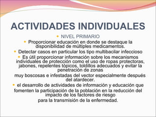 ACTIVIDADES INDIVIDUALES NIVEL PRIMARIO Proporcionar educación en donde se destaque la disponibilidad de múltiples medicamentos. Detectar casos en particular los tipo multibacilar infeccioso Es útil proporcionar información sobre los mecanismos individuales de protección como el uso de ropas protectoras, jabones, repelentes tópicos, toldillos adecuados y evitar la penetración de zonas muy boscosas e infestadas del vector especialmente después del atardecer. el desarrollo de actividades de información y educación que fomenten la participación de la población en la reducción del impacto de los factores de riesgo para la transmisión de la enfermedad. 