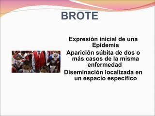 BROTE Expresión inicial de una Epidemia Aparición súbita de dos o más casos de la misma enfermedad  Diseminación localizada en un espacio específico 