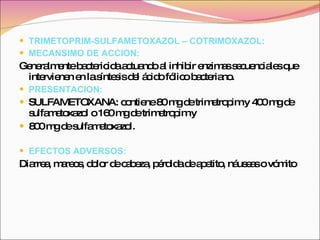 TRIMETOPRIM-SULFAMETOXAZOL – COTRIMOXAZOL : MECANSIMO DE ACCION: Generalmente bactericida actuando al inhibir enzimas secuenciales que intervienen en la síntesis del ácido fólico bacteriano.  PRESENTACION: SULFAMETOXANA: contiene 80 mg de trimetropim y 400 mg de sulfametoxazol o 160 mg de trimetropim y 800 mg de sulfametoxazol. EFECTOS ADVERSOS: Diarrea, mareos, dolor de cabeza, pérdida de apetito, náuseas o vómito   