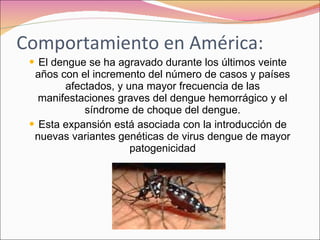 Comportamiento en América: El dengue se ha agravado durante los últimos veinte años con el incremento del número de casos y países afectados, y una mayor frecuencia de las manifestaciones graves del dengue hemorrágico y el síndrome de choque del dengue. Esta expansión está asociada con la introducción de nuevas variantes genéticas de virus dengue de mayor patogenicidad 
