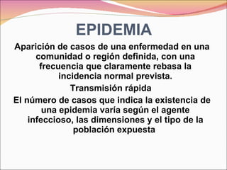EPIDEMIA Aparición de casos de una enfermedad en una comunidad o región definida, con una frecuencia que claramente rebasa la incidencia normal prevista. Transmisión rápida  El número de casos que indica la existencia de una epidemia varía según el agente infeccioso, las dimensiones y el tipo de la población expuesta  