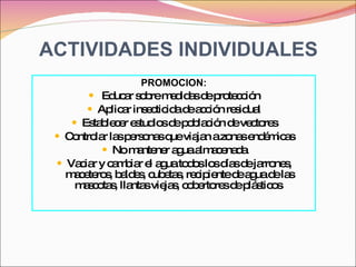 ACTIVIDADES INDIVIDUALES PROMOCION: Educar sobre medidas de protección Aplicar insecticida de acción residual Establecer estudios de población de vectores Controlar las personas que viajan a zonas endémicas No mantener agua almacenada Vaciar y cambiar el agua todos los días de jarrones, maceteros, baldes, cubetas, recipiente de agua de las mascotas, llantas viejas, cobertores de plásticos  