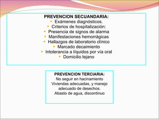 PREVENCION SECUANDARIA: Exámenes diagnósticos. Criterios de hospitalización: Presencia de signos de alarma Manifestaciones hemorrágicas Hallazgos de laboratorio clínico Marcado decaimiento Intolerancia a líquidos por vía oral Domicilio lejano PREVENCION TERCIARIA: No seguir en hacinamiento Viviendas adecuadas, y manejo adecuado de desechos. Abasto de agua, discontinuo 
