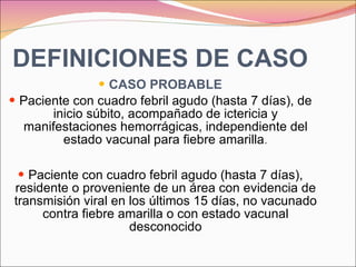DEFINICIONES DE CASO CASO PROBABLE Paciente con cuadro febril agudo (hasta 7 días), de inicio súbito, acompañado de ictericia y manifestaciones hemorrágicas, independiente del estado vacunal para fiebre amarilla . Paciente con cuadro febril agudo (hasta 7 días), residente o proveniente de un área con evidencia de transmisión viral en los últimos 15 días, no vacunado contra fiebre amarilla o con estado vacunal desconocido 