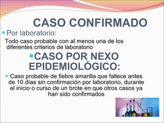 CASO CONFIRMADO Por laboratorio: Todo caso probable con al menos una de los diferentes criterios de laboratorio CASO POR NEXO EPIDEMIOLÓGICO:   Caso probable de fiebre amarilla que fallece antes de 10 días sin confirmación por laboratorio, durante el inicio o curso de un brote en que otros casos ya han sido confirmados 