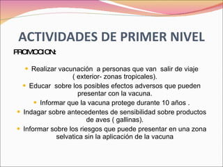 ACTIVIDADES DE PRIMER NIVEL PROMOCION: Realizar vacunación  a personas que van  salir de viaje ( exterior- zonas tropicales). Educar  sobre los posibles efectos adversos que pueden presentar con la vacuna. Informar que la vacuna protege durante 10 años . Indagar sobre antecedentes de sensibilidad sobre productos de aves ( gallinas). Informar sobre los riesgos que puede presentar en una zona selvatica sin la aplicación de la vacuna 