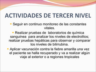 ACTIVIDADES DE TERCER NIVEL Seguir en continuo monitoreo de las constantes vitales. Realizar pruebas de  laboratorios de química sanguínea  para analizar los niveles de electrolitos; realizar pruebas hepáticas para observar y comparar los niveles de bilirrubina. Aplicar vacunación contra la fiebre amarilla una vez el paciente se halla recuperado y va a realizar algún viaje al exterior o a regiones tropicales 