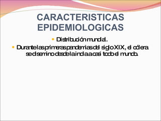 CARACTERISTICAS EPIDEMIOLOGICAS Distribución mundial. Durante las primeras pandemias del siglo XIX, el cólera se disemino desde la india a casi todo el mundo. 