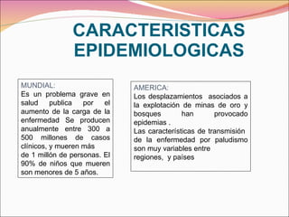 CARACTERISTICAS EPIDEMIOLOGICAS MUNDIAL: Es un problema grave en salud publica por el aumento de la carga de la enfermedad Se producen anualmente entre 300 a 500 millones de casos clínicos, y mueren más de 1 millón de personas. El 90% de niños que mueren son menores de 5 años. AMERICA: Los desplazamientos  asociados a la explotación de minas de oro y bosques han provocado epidemias . Las características de transmisión  de la enfermedad por paludismo son muy variables entre regiones,  y países 