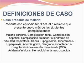 DEFINICIONES DE CASO Caso probable de malaria:  Paciente con episodio febril actual o reciente que presente uno o más de las siguientes complicaciones: Malaria cerebral, Complicación renal, Complicación hepática, Complicación pulmonar o síndrome de dificultad respiratoria, Shock, Hipoglicemia, Hiperemesis, Hiperpirexia, Anemia grave, Sangrado espontáneo ó coagulación intravascular diseminada (CID), Acidemia/acidosis, Hemoglobinuria macroscópica 