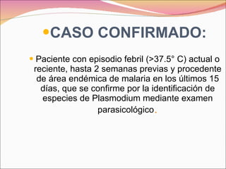 CASO CONFIRMADO: Paciente con episodio febril (>37.5° C) actual o reciente, hasta 2 semanas previas y procedente de área endémica de malaria en los últimos 15 días, que se confirme por la identificación de especies de Plasmodium mediante examen parasicológico . 