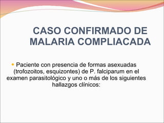 CASO CONFIRMADO DE MALARIA COMPLIACADA Paciente con presencia de formas asexuadas (trofozoitos, esquizontes) de P. falciparum en el examen parasitológico y uno o más de los siguientes hallazgos clínicos: 