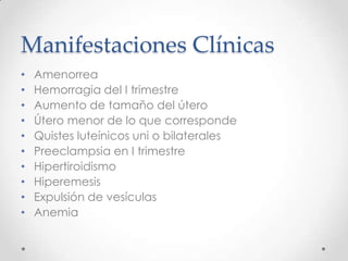 Manifestaciones Clínicas
•   Amenorrea
•   Hemorragia del I trimestre
•   Aumento de tamaño del útero
•   Útero menor de lo que corresponde
•   Quistes luteínicos uni o bilaterales
•   Preeclampsia en I trimestre
•   Hipertiroidismo
•   Hiperemesis
•   Expulsión de vesículas
•   Anemia
 