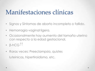 Manifestaciones clínicas
• Signos y Síntomas de aborto incompleto o fallido.

• Hemorragia vaginal ligera.
• Ocasionalmente hay aumento del tamaño uterino
  con respecto a la edad gestacional.
• β-hCG

• Raras veces: Preeclampsia, quistes
  luteinicos, hipertiroidismo, etc.
 