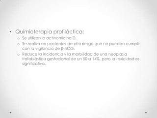 • Quimioterapia profiláctica:
   o Se utilizan la actinomicina D.
   o Se realiza en pacientes de alto riesgo que no puedan cumplir
     con la vigilancia de β-hCG.
   o Reduce la incidencia y la morbilidad de una neoplasia
     trofoblástica gestacional de un 50 a 14%, pero la toxicidad es
     significativa.
 