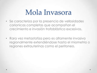 Mola Invasora
• Se caracteriza por la presencia de vellosidades
  corionicas completas que acompañan el
  crecimiento e invasión trofoblástica excesivos.

• Rara vez metastatiza pero es altamente invasiva
  regionalmente extendiéndose hasta el miometrio o
  regiones extrauterinas como el peritoneo.
 