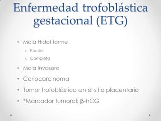 Enfermedad trofoblástica
   gestacional (ETG)
• Mola Hidatiforme
  o Parcial
  o Completa

• Mola Invasora

• Coriocarcinoma
• Tumor trofoblástico en el sitio placentario
• *Marcador tumoral: β-hCG
 