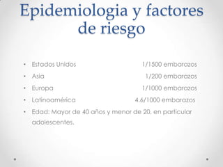 Epidemiologia y factores
      de riesgo
• Estados Unidos                     1/1500 embarazos
• Asia                                1/200 embarazos
• Europa                             1/1000 embarazos
• Latinoamérica                    4.6/1000 embarazos
• Edad: Mayor de 40 años y menor de 20, en particular
  adolescentes.
 