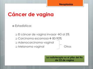 Cáncer de vagina 
 Estadística: 
Neoplasias 
 El cáncer de vagina invasor 3 al 5% 
 Carcinoma escamoso 80-90% 
 Adenocarcinoma vaginal 
 Melanoma vaginal Otros 
La radioterapia es el pilar del tto 
de CE de vagina 
 