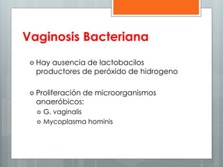 Vaginosis Bacteriana 
 Hay ausencia de lactobacilos 
productores de peróxido de hidrogeno 
 Proliferación de microorganismos 
anaeróbicos: 
 G. vaginalis 
 Mycoplasma hominis 
 