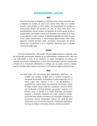 Enfermedades varias
                                              Gota

         Con el termino gota se designan las manifestaciones clínicas producidas por
         el deposito de cristales de urato mono sódico sobre todo en la cavidad
         articular, pero también en otros tejidos. Esta precipitación de cristales es
         consecuencia directa del aumento del nivel de acido úrico sérico. Las
         manifestaciones clínicas incluyen: a) episodios de artritis aguda, bursitis o
         tendosinovitis, que tienden a veces auto limitados y recurrentes en su inicio
         y, mas adelante, a veces crónicos; b) depósitos palpables de cristal de urato
         mono sódico intrarticulares o extrarticulares denominados tofos; estos
         depósitos pueden producir daño estructural responsable de artritis
         deformante característica, y c) en ocasiones, afectación renal y cálculos
         urinarios de acido úrico.

                                             Artrosis

       La artrosis (osteoartritis, enfermedad articular degenerativa) es la segunda causa
de incapacidad permanente, después de las enfermedades cardiovasculares. Mas que
una enfermedad se trata de un síndrome: un grupo heterogéneo de proceso con
variados mecanismos etipatogenicos, a veces interrelacionados, terminan relacionando
el frasco de la articulación, debilitando el cartílago, que no puede entonces soportar
fuerzas normales o bien claudica ante fuerzas a normalmente degenerativa) intensas.

                                              Aftas

         Las aftas orales son ulceraciones bien delimitadas, dolorosas y de
               tamaño muy variable, al igual que su número, localización y
               frecuencia de los brotes. Se distinguen en aftas mayor (fig. 11.4 y
               minor, según que superen, o no, 1 cm de diámetro, y
               herpetiformes, cuando tienen una disposición arracimada, similar
               al herpes simple. Hasta el 20% de la población presenta oftosis
               oral recidivante, y lesiones similares que pueden aparecer en la
               mucosa nasal, la faringe y el tracto di-gestivo, hormonales,
               psíquicos y alimentos, existiendo una mayor incidencia familiar.
               Las formas leves pueden controlarse con corticoides, anestésicos o
               tetraciclinas (formas herpetoides) tópicos, los casos de gran
               intensidad y muy recurrentes requieren tratamiento sistemático,
               en el que se emplean corticoides, sulfonal, colchicina y aciclovir.
 